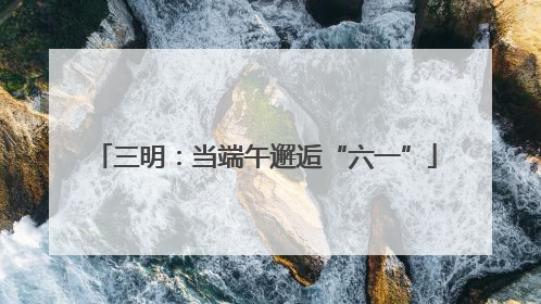 三明：当端午邂逅“六一”
